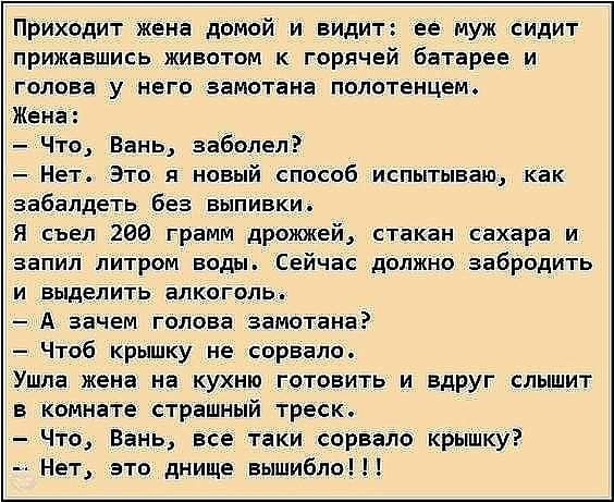Приходит жена домой и видит ее муж сидит прижавшись животом к горячей батарее и голова у него замотана полотенцем Жена Что Вань заболел Нет Это и новый способ испытываю как забапдеть без выпивки Я съел 200 грамм дрожжей стакан сахара и аапил литром воды Сейчас должно забродить и выделить алкоголь А зачем голова замотана Чтоб крышку не сорвало Ушла жена на кухню готовить и вдруг слышит в комнате ст