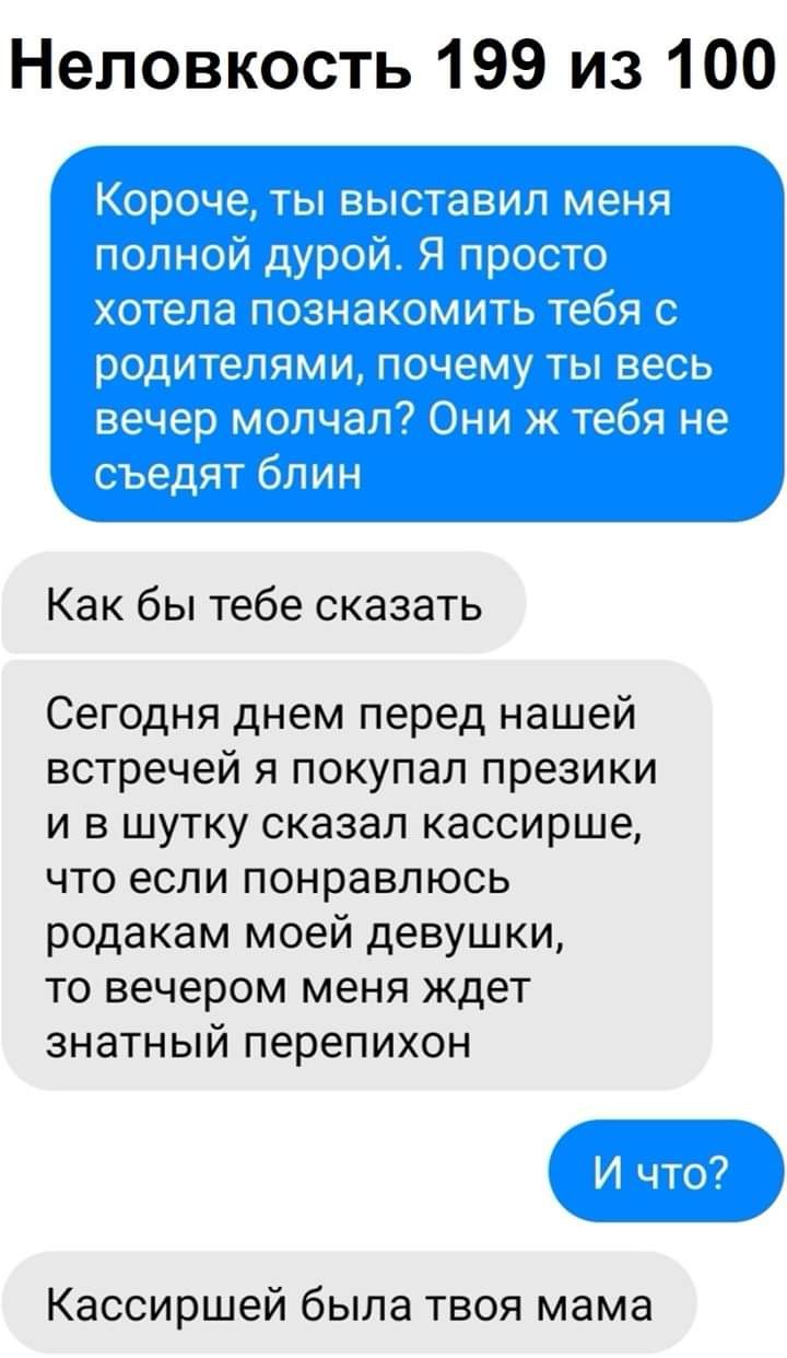 Неловкость 199 из 100 Как бы тебе сказать Сегодня днем перед нашей встречей я покупал презики и в шутку сказал кассирше что если понравлюсь родакам моей девушки то вечером меня ждет знатный перепихон Кассиршей была твоя мама