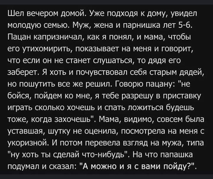 Шел вечером домой Уже подходя к дому увидел молодую семью Муж жена и парнишка лет 56 Пацан капризничал как я понял и мама чтобы его утихомирить показывает на меня и говорит что если он не станет слушаться то дядя его заберет Я хоть и почувствовал себя сгарым дядей но пошутить все же решил Говорю пацану не бойся пойдем ко мне я тебе разрешу в приставку играть сколько хочешь и спать ложитьш будешь т