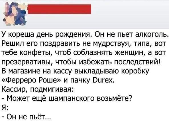 У кореша день рождения Он не пьет алкоголь Решил его поздравить не мудрствуя типа вот тебе конфеты чтоб соблазнять женщин а вот презервативы чтобы избежать последствий В магазине на кассу выкладываю коробку Ферреро Роше и пачку Вигех Кассир подмигивая Может ещё шампанского возьмёте Я Он не пьёт