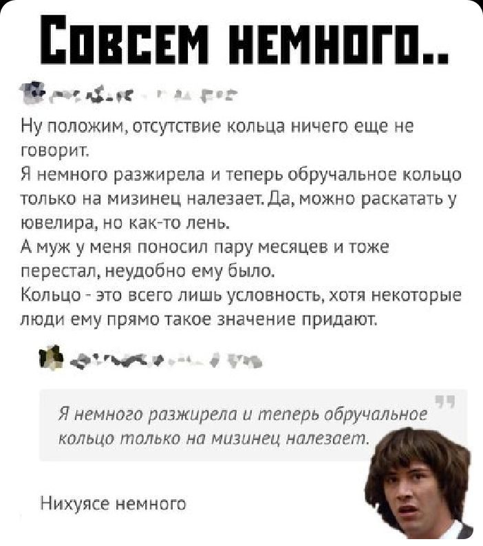 Г Епнпнм ншнпгп Б_д г НУ ПОЛОЖИМ ОТСУТСТВИЕ КОЛЬЦЭ НИЧЕГО еще НЕ говорит Я немного разжирела и теперь обручальное кольцо ТОЛЬКО НЭ МИЗИНЁЦ НЭЛЭЗЭЁЪ ДЭ МОЖНО раскатать У ювелира НО КЭКТО ЛЕНЬ А муж у МЕНЯ ПОНОСИЛ пару МЕСЯЦЕВ И ТОЖЕ перестал неудобно ему было Кольцо это всего лишь условность хотя некоторые ЛЮДИ ЕМУ ПРЯМО ТЭКОЕ ЗНЭЧЕНИЕ придают атм и Я немного ДОЗЖЩЭЕЛШ и теперь обручальное КОЛЬЦО Г