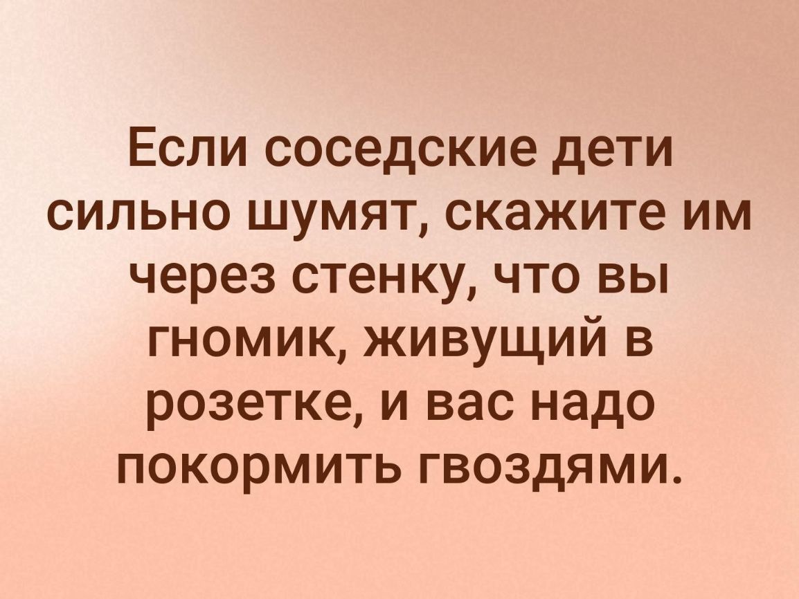 Если соседские дети сильно шумят скажите им через стенку что вы гномик живущий в розетке и вас надо покормить гвоздями