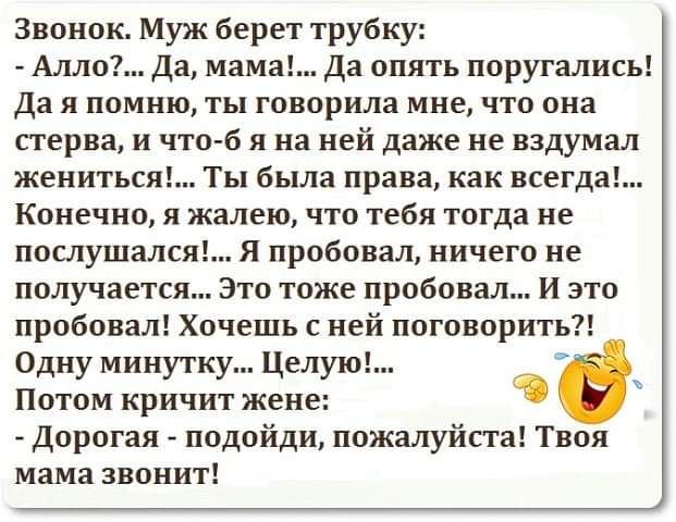 Звонок Муж берет трубку Алло да мама Да опять поругались да я помню ты говорила мне что она стерва и что б я на ней даже не вздумал жениться Ты была права как всегда Конечно я жалею что тебя тогда не послушался Я пробовал ничего не получается Это тоже пробовал И это пробовал Хочешь с ней поговорить Одну минутку Целую Потом кричит жене Дорогая подойди пожалуйста Твоя мама звонит