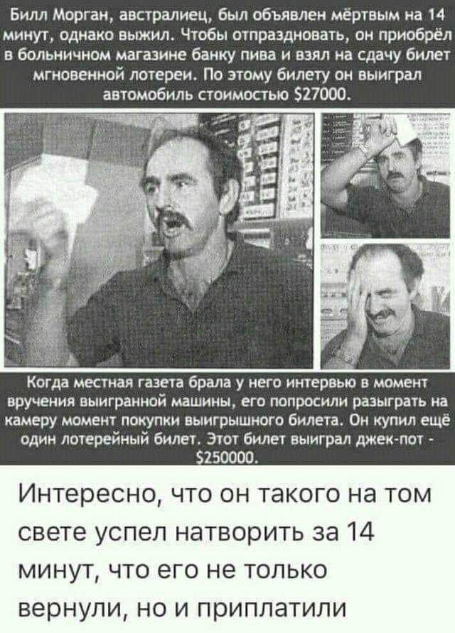 Билл Морган австралиец был объявлен мёртвым на 14 минут однако выжил Чтобы отпраздновать он приобрёл в больничном магазине банку пива и взял на сдачу билет мгновенной лотереи По этому билету он выиграл автомобиль стоимостью 527000 Когда местная газета брала у него интервью в момент ВРУЧЕНИЙ ВЫИГРЗННОЙ МАШИНЫ ЕГО попросили разыграть на камеру момент покупки выигрышного билета Он купил еще один лоте