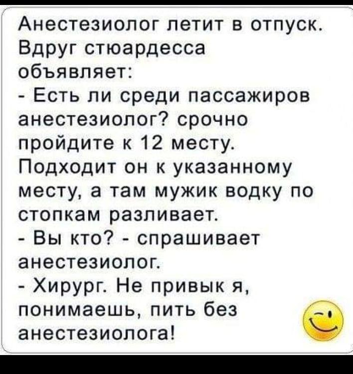 Анестезиолог летит в отпуск Вдруг стюардесса объявляет Есть ли среди пассажиров анестезиолог срочно пройдите к 12 месту Подходит он к указанному месту а там мужик водку по стопкам разливает Вы кто спрашивает анестезиолог Хирург Не привык я понимаешь пить без анестезиолога