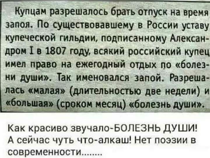 Купцам разрешалось брать отпуск на время запоя По существовавшему в России уставу купеческой гильдии подписанному Алексан дром 1 в 1807 году всякий российский купец имел право на ежегодный отдых по болез ни души Так именовался звпой Разреша ласъ малая длительностью две недели и г ои месяц болезнь Как красиво звучало БОЛЕЗНЬ ДУШИ А сейчас чуть что алкаш Нет поэзии в современности