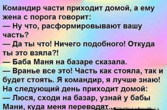 Командир части приходит домой а ему жена с порога говорит Ну что расформировывают вашу часть да ты что Ничего подобного Откуда ты это взяла Баба Маня на базаре сказала Вранье все это Часть как стояла так и будет стоять Я командир я лучше знаю На следующий день приходит домой Люся сходи на базар узнай у бабы Мани куда меня перевяддг_