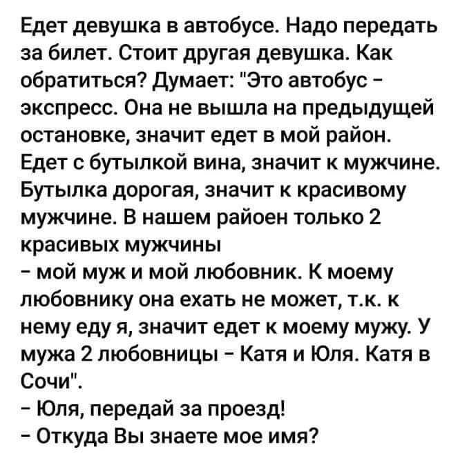 Едет девушка в автобусе Надо передать за билет Стоит другая девушка Как обратиться Думает Это автобус экспресс Она не вышла на предыдущей остановке значит едет в мой район Едет с бутылкой вина значит к мужчине Бутылка дорогая значит к красивому мужчине В нашем райоен только 2 красивых мужчины мой муж и мой любовник К моему любовнику она ехать не может тк к нему еду я значит едет к моему мужу У муж