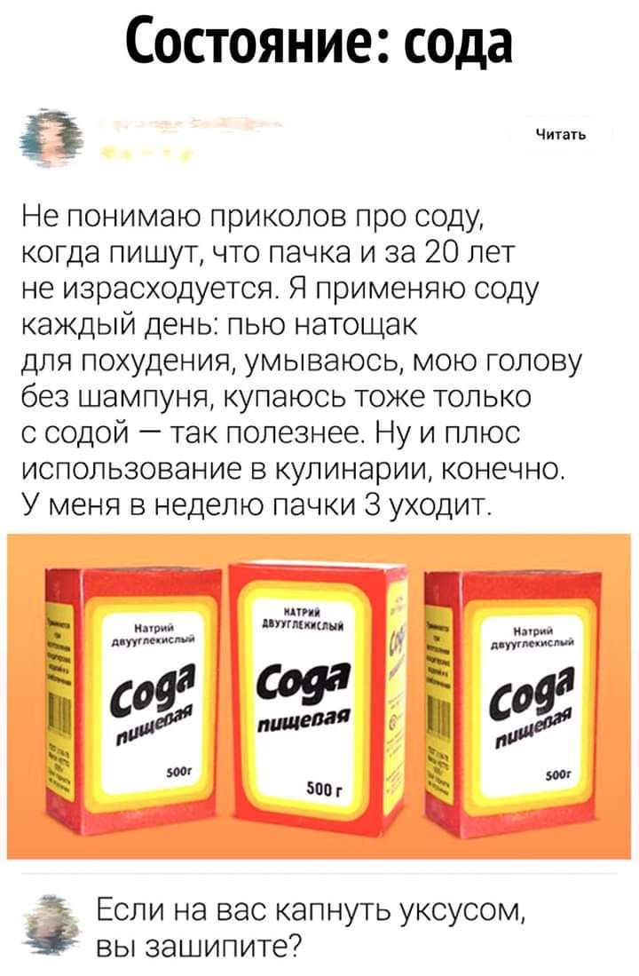 Состояние сода Не понимаю приколов про соду когда пишут что пачка и за 20 лет не израсходуется Я применяю соду каждый день пью натощак для похудения умываюсь мою голову без шампуня купаюсь тоже только с содой так полезнее Ну и плюс использование в кулинарии конечно У меня в неделю пачки З уходит Если на вас капнуть уксусом вы зашипите