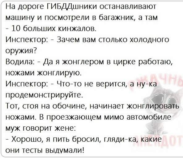 На дороге ГИБДДшники останавливают машину и посмотрели в багажник а там _ 10 больших кинжалов Инспектор _ Зачем вам столько холодного оружия Водила _ Да я жонглером в цирке работаю ножами жонглируто Инспектор _ Чтоето не верится а нуека продемонстрируйте і Тот стоя на обочине начинает жонглировать ножами В проезжающем мимо автомобиле муж говорит жене _ Хорошо я пить бросил глядиека какие они тесты