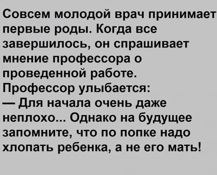 Совсем молодой врач принимает первые роды Когда все завершилось он спрашивает мнение профессора о проведенной работе Профессор улыбается для начала очень даже неплохо Однако на будущее запомните что по попке надо хлопать ребенка а не его мать