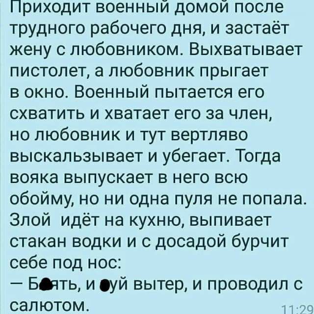 Приходит военный домой после трудного рабочего дня и застаёт жену с любовником Выхватывает пистолет а любовник прыгает в окно Военный пытается его схватить и хватает его за член но любовник и тут вертляво выскальзывает и убегает Тогда вояка выпускает в него всю обойму но ни одна пуля не попала Злой идёт на кухню выпивает стакан водки и с досадой бурчит себе под нос БЫТЬ и уй вытер и проводил с сал