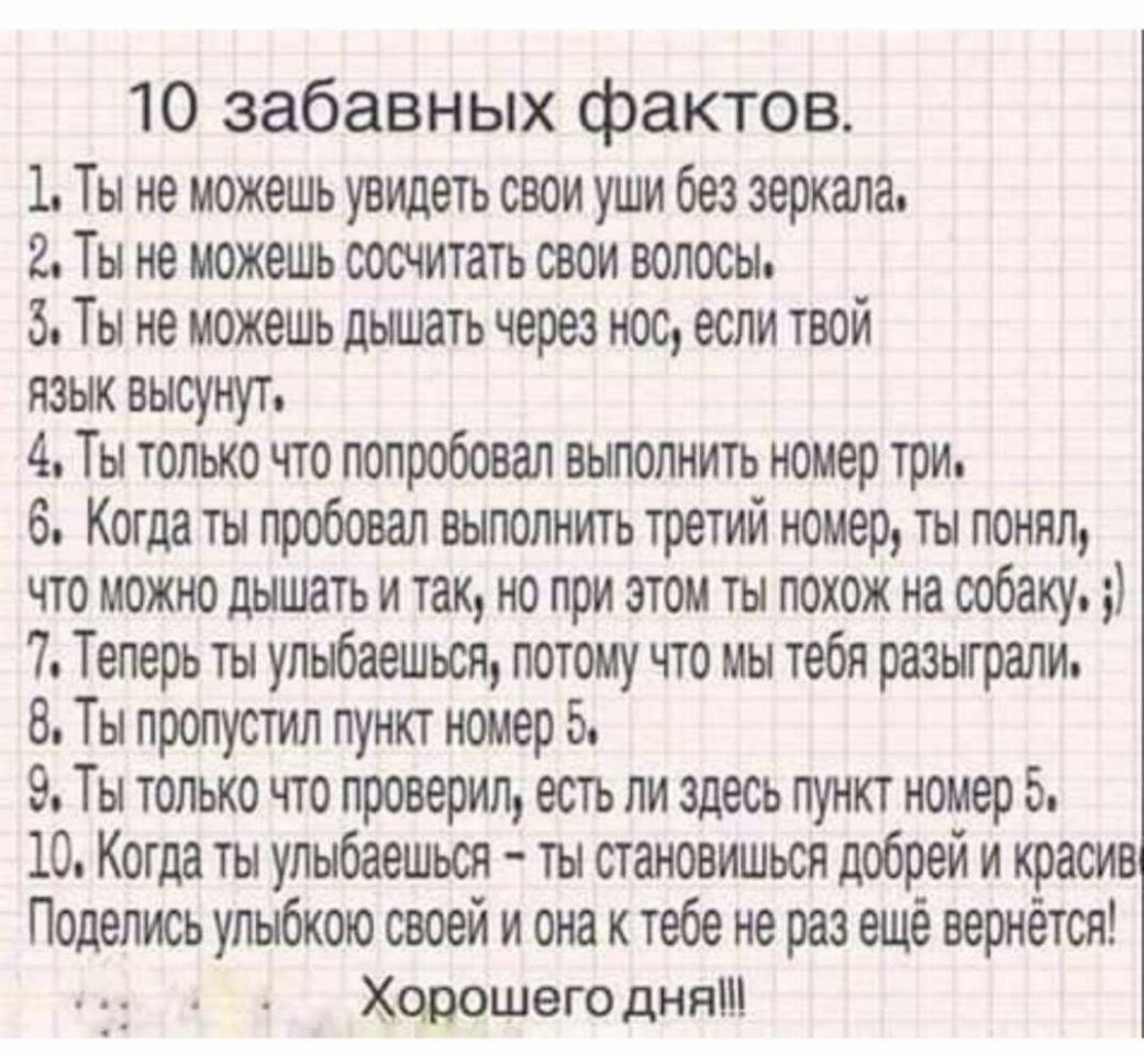 10 забавных фактов 1 Ты не можешь увидеть свои уши без зеркала 2 Ты не можешь сосчитать свои волосы 3 Ты не можешь дышать через нос если твой язык высунут 4 Ты только что попробовал выполнить номер три 6 Когда ты пробовал выполнить третий номер ты понял что можно дышать и так но при этом ты похож на собаку 7 Теперь ты упыбаешься потому что мы тебя разыграли 8 Ты пропустил пункт номер 5 9 Ты только