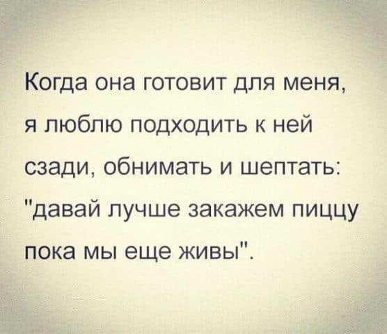 Когда она готовит для меня я люблю подходить к ней сзади обнимать и шептать давай лучше закажем пиццу пока мы еще живы