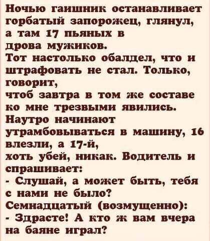 Ночью гаишник останавливает горбатый запорожец глянул а там 17 пьяных в дрова мужиков Тот настолько обалдел что и штрафовать не стал Только говорит чтоб завтра в том же составе но мне трезвыми явились Наутро начинают утрамбовываться машину 16 влезли а 17 й хоть убей южан Водитель и спрашивает Слушай а может быть тебя с нами не было Семнадцатый возмущенно Здрасте А кто не вам вчера на баяне играл