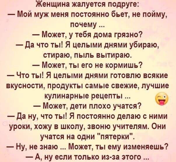 Женщина жалуется подруге Мой муж меня постоянно бьет не пойму почему Может у тебя дома грязно Да что ты Я целыми днями убираю стираю пыль вытираю Может ты его не кормишь Что ты Я целыми днями готовлю всякие вкусности продукты самые свежие лучшие кулинарные рецепты Может дети плохо учатся Да ну что ты Я постоянно делаю с ними уроки хожу в школу звоню учителям Они учатся на одни пятерки Ну не знаю М