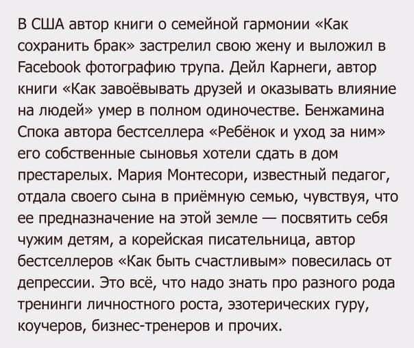 В США автор книги о семейной гармонии Как сохранить брак застрелил свою жену и выложил в РасеЬооК фотографию трупа Дейл Карнеги автор книги Как завоёвывать друзей и оказывать влияние на ЛЮДЕЙ умер В полном одиночестве БЕНЖЗМИНБ Спока автора бестселлера Ребёнок и уход за ним его собственные сыновья хотели сдать в дом престарелых Мария Монтесори известный педагог отдала своего сына в приёмную семью 