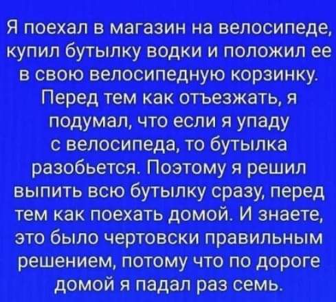 Я поехал в магазин на велосипеде купил бутылку водки и положил ее в свою велосипедную корзинку Перед тем как отъезжать я подумал что если я упаду с велосипеда то бутылка разобьется Поэтому я решил выпить всю бутылку сразу перед тем как поехать домой И знаете это было чертовски правильным решением потому что по дороге домой я падал раз семь