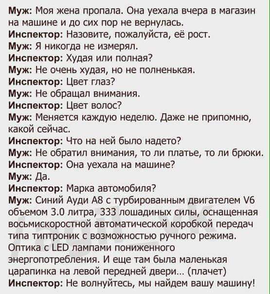 Муж Моя жена пропала Она уехала вчера в магазин на машине и до сих пор не вернулась Инспектор Назовите пожалуйста её росг Муж Я никогда не измерял Инспектор худая или полная Муж Не очень худая но не попненькая Инспектор Цвет глаз Муж Не обращал внимания Инспектор Цвет волос Муж Меняется каждую неделю Даже не припомню какой сейчас Инспектор Что на ней было надето Муж Не обратил внимания то ли плать