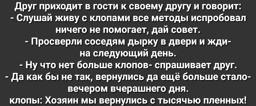 друг приходит в гости к своему другу и говорит Слушай живу с клопами все методы испробовал ничего не помогает дай совет Просверли соседям дырку в двери и жди на следующий день Ну что нет больше клопов спрашивает друг да как бы не так вернулись да ещё больше стало вечером вчерашнего дня клопы Хозяин мы вернулись с тысячью пленных