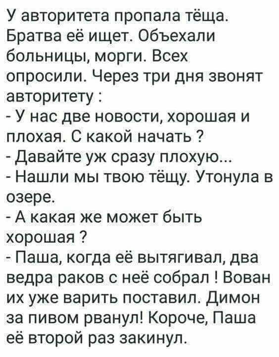 У авторитета пропала тёща Братва её ищет объехали больницы морги Всех опросили Через три дня звонят авторитету У нас две новости хорошая и плохая С какой начать Давайте уж сразу плохую Нашли мы твою тёщу Утонула в озере А какая же может быть хорошая Паша когда её вытягивал два ведра раков с неё собрал Вован их уже варить поставил Димон за пивом рванул Короче Паша её второй раз закинул