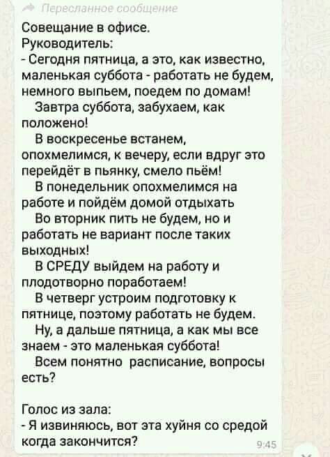 Совещание в офисе Руководитель Сегодня пятница а это как известно маленькая суббота работать не будем немного выпьем поедем по домам Завтра суббота забухаем как положено В воскресенье встанем опохмепимся к вечеру если вдруг это перейдёт в пьянку смепо пьём в понедельник опохмелимся на работе и пойдём домой отдыхать Во вторник пить не будем но и работать не вариант после таких выходных В СРЕДУ выйд