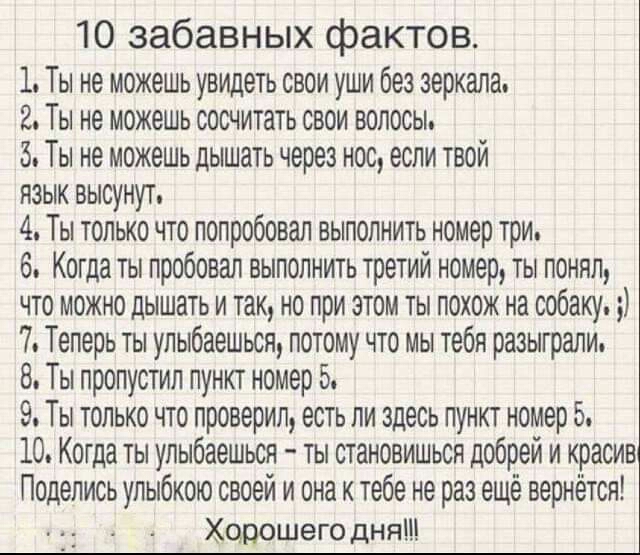 10 забавных фактов 1 Ты не можешь увидеть свои уши без зеркала 2 Ты не можешь сосчитать свои волосы 5 Ты не можешь дышать через нос если твой язык высунут 4 Ты только что попробовал выполнить номер три 6 Когда ты пробовал выполнить третий номер ты понял что можно дышать и так но при этом ты похож на собаку 7 Теперь ты улыбаешьсн потому что мы тебя разыграли 8 Ты пропустил пункт номер 5 9 Ты только
