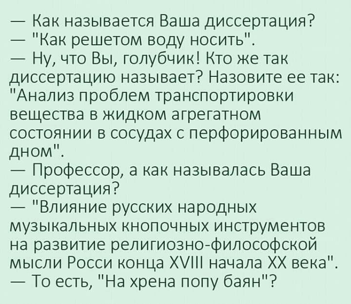Как называется Ваша диссертация Как решетом воду носить Ну что Вы голубчик Кто же так диссертацию называет Назовите ее так Анализ проблем транспортировки вещества в жидком агрегатном состоянии в сосудах с перфорированным дном Профессор а как называлась Ваша диссертация Влияние русских народных музыкальных кнопочных инструментов на развитие религиознофилософской мысли Росси конца Х начала ХХ века Т