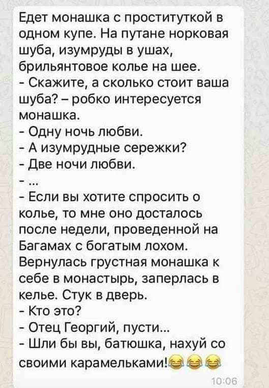 Едет монашка с проституткой в одном купе На путане норковая шуба изумруды в ушах брильянтовое колье на шее Скажите а сколько стоит ваша шуба робко интересуется монашка Одну ночь любви А изумрудные сережки Две ночи любви Если вы хотите спросить о колье то мне оно досталось после недели проведенной на Багамах с богатым похом Вернулась грустная монашка к себе в монастырь заперлась в келье Стук в двер