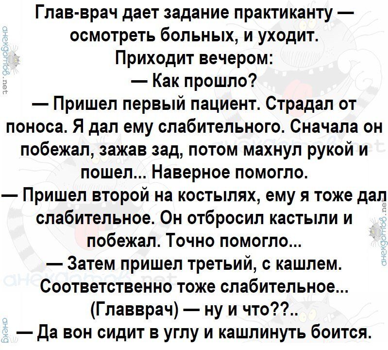 Глав врач дает задание практиканту осмотреть больных и уходит Приходит вечером Как прошло Пришел первый пациент Страдал от поноса Я дал ему слабительного Сначала он побежал зажав зад потом махнул рукой и пошел Наверное помогло Пришел второй на костылях ему я тоже дал слабительное Он отбросил кастыли и побежал Точно помогло Затем пришел третьий с кашлем Соответственно тоже слабительное Главврач ну 