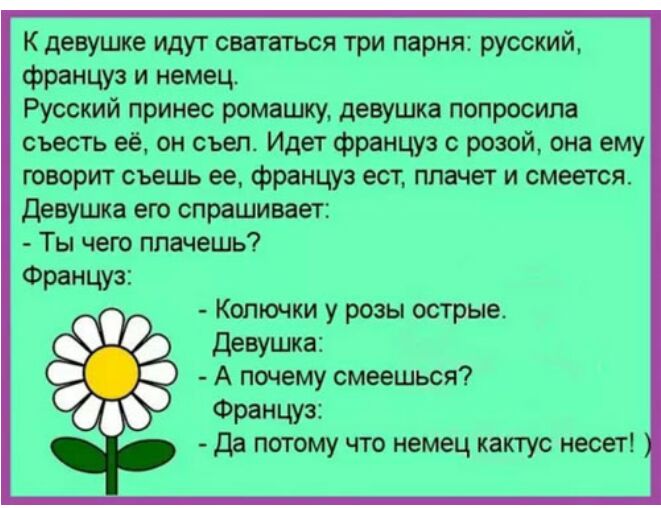 К девушке идут свататься три парня русский француз и немец Русский принес ромашку девушка попросила съесть её он съеп Идет француз с розой она ему творит съешь ее француз ест плачет и смеется Девушка его спрашивает Ты чего плачешь Француз Колючки у розы острые Девушка А почему смеешься Француз Да потому что немец кактус несет