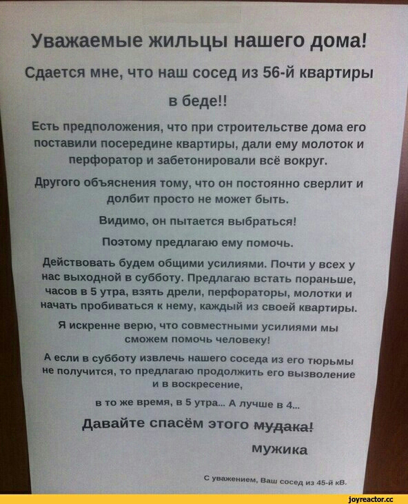 Уважаемые жильцы нашего дома Сдается мне что наш сосед из 56й квартиры в беде Есть предположения что при строительстве дама ета мставипи посередине квартиры дали ему молоток и перфоратор и забетонировапи все вокруг другою ьбьясиеиия тому что он постоянно сверлит и долбит просто не может быть Видитю он пытается выбраться Поэтому предлагаю ему помочь дсйствовать будем общими усилиями Почти у всех у 