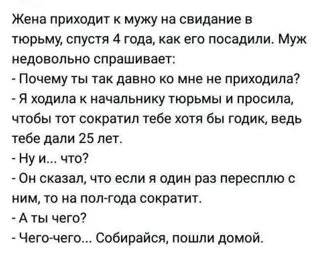 Жена приходит к мужу на свидание в тюрьму спустя 4 года как его посадили Муж недовольно спрашивает Почему ты так давно ко мне не приходила Я ходила к начальнику тюрьмы и просила чтобы тот сократил тебе хотя бы годик ведь тебе дали 25 лет Ну и что Он сказал что если я один раз пересплю с ним то на пол года сократит А ты чего Чегочего Собирайся пошли домой