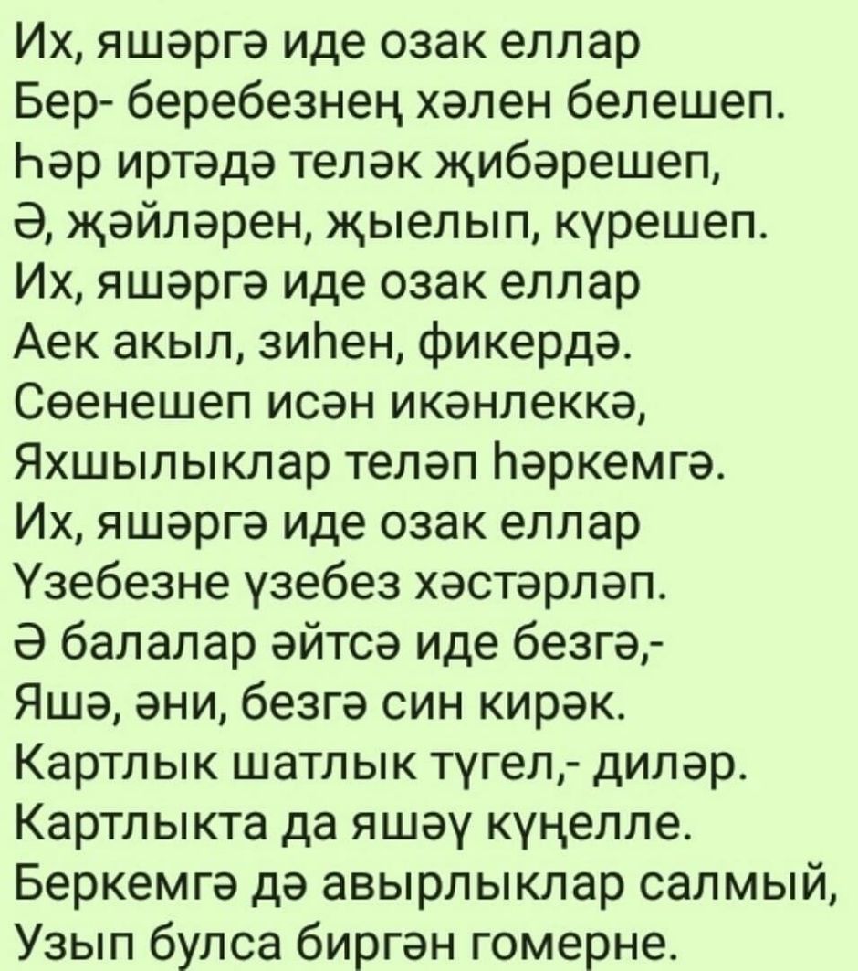 Их яшаргэ иде озак еллар Бер беребезнец хален белешеп Ьэр иртэда телек жибэрешеп Э жэйлэрен жыелып курешеп Их яшаргэ иде озак еллар Аек акыл зипен фикерда Сеенешеп исэн икэнлеккэ Яхшылыклар телап Наркемгэ Их яшэргэ иде озак еллар Узебезне узебез хэстэрлэп Э балалар эйтсэ иде безгэ Яша ани безгэ син кирак Картлык шатл ык тугел дилер Картлыкта да яшэу куцелле Беркемгэ дэ авырлыклар салмый Узып булса
