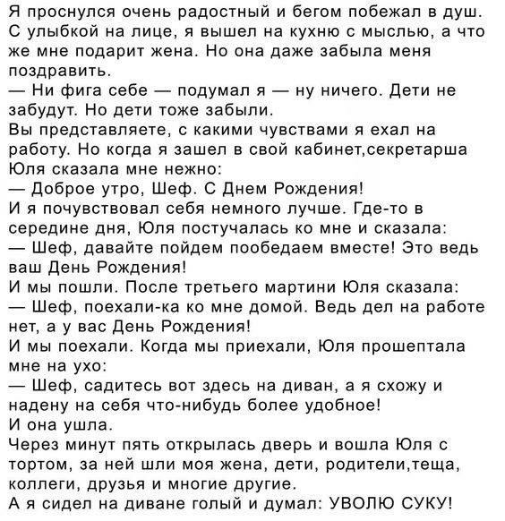 Я проснулся очень радостный и бегом побежал в душ С улыбкой на лице я вышел на кухню с мыслью а что же мне подарит кена Но она даже забыла меня поздравить Ни фига себе подумал я ну ничего дети не забудут Но дети тоже забыли Вы представляете с какими чувствами я ехал на работу Но когда я зашел в свой кабинетсекретарша Юля сказала мне нежно доброе утро Шеф С Днем Рождения И я почувствовал себя немно