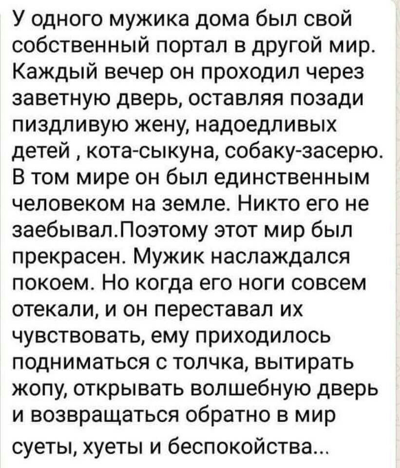 У одного мужика дома был свой собственный портал в другой мир Каждый вечер он проходил через заветную дверь оставляя позади пиздливую жену надоедливых детей кота сыкуна собаку засерю В том мире он был единственным человеком на земле Никто его не заебывалЛоэтому этот мир был прекрасен Мужик наслаждался покоем Но когда его ноги совсем отекали и он переставал их чувствовать ему приходилось подниматьс