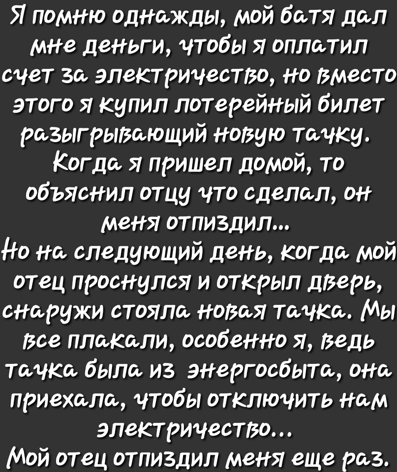 Я помню однажды мой батя дал мне деньги чтобы Я оплатил счет за электричество но вместо этого я купил лотерейный билет разыгрыВающий новую тачку Когда я пришел домой то объяснил отцу что сделал он меня отпиздил до на следующий день когда мой отец проснулся и открыл дверь снаружи стояла ноВаЯ тачка Мы все плакали особенно я Ведь тачка была из энергосбыта она приехала чтобы отключить нам электричест