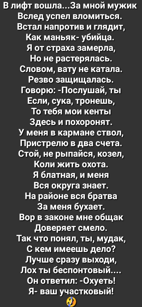 В лифт вошла3а мной мужик Вслед успел вломиться Встал напротив и глядит Как маньяк убийца Я от страха замерла Но не растерялась Словом вату не катала Резво защищалась Говорю Послушай ты Если сука тронешь То тебя мои кенты Здесь и похоронят У меня в кармане ствол Пристрелю в два счета Стой не рыпайся козел Коли жить охота Я блатная и меня Вся округа знает На районе вся братва За меня бухает Вор в з