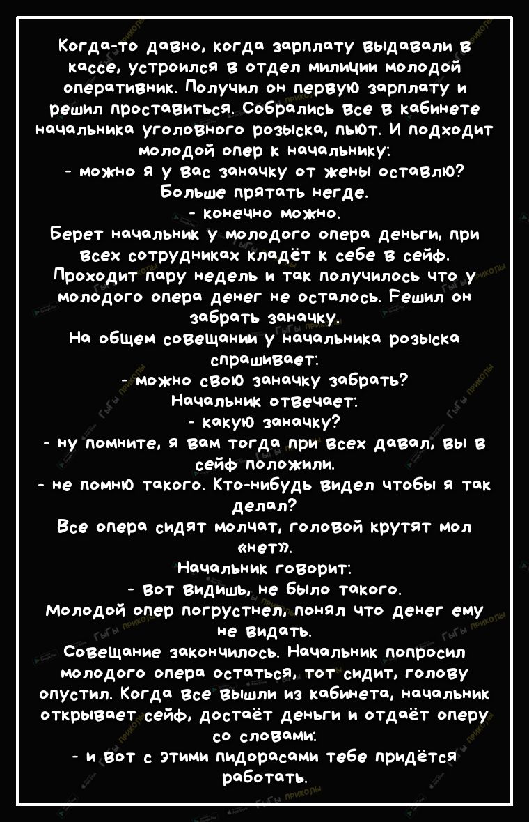 Когдато давно когда зарплату выдавали в кассе Устроился в отдел милиции молодой оперативник Получил он первую зарплату и решил проставиться Собрались Все в кабинете начальника уголовного розоісКа пьют И подходит молодой опер к начальнику можно я у вас заначку от жены оставлю Больше прятать негде конечно можно Берет начальник у молодого опера деньги при Всех сотрудниках кладёт к себе в сейф Проходи