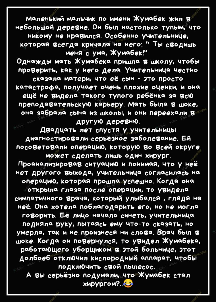 Маленький мальчик по имени Жумабек жил в неболЬЩой деревне Он был настолько тупым что никому не нравился Особенно учительниче которая Всегда кричала на него Ты сВодишь меня с ума Жумабек Однажды мать Жумабека пришла в школу чтобы проВерить как у него дела Учительница честно сказала матери что её сын это просто катастрофа получает очень плохие оценки и она ещё не видела такого тупого ребёнка за Всю
