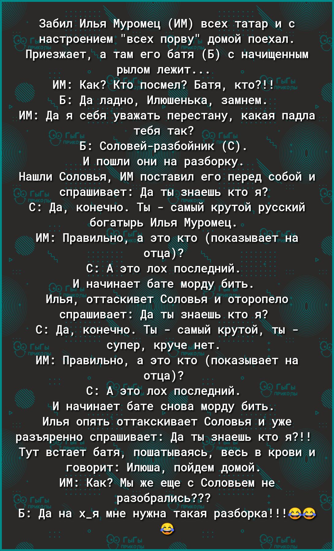 Забил Илья Муромец ИМ всех татар и с настроением всех порву домой поехал Приезжает а там его батя Б с начищенным рылом лежит ИМ Как Кто посмел Батя кто Б Да ладно Илюшенька замнем ИМ да я себя уважать перестану какая падла тебя так Б Соловейразбойник С И пошли они на разборку Нашли Соловья ИМ поставил его перед собой и спрашивает Да ты знаешь кто я С Да конечно Ты самый крутой русский богатырь Иль