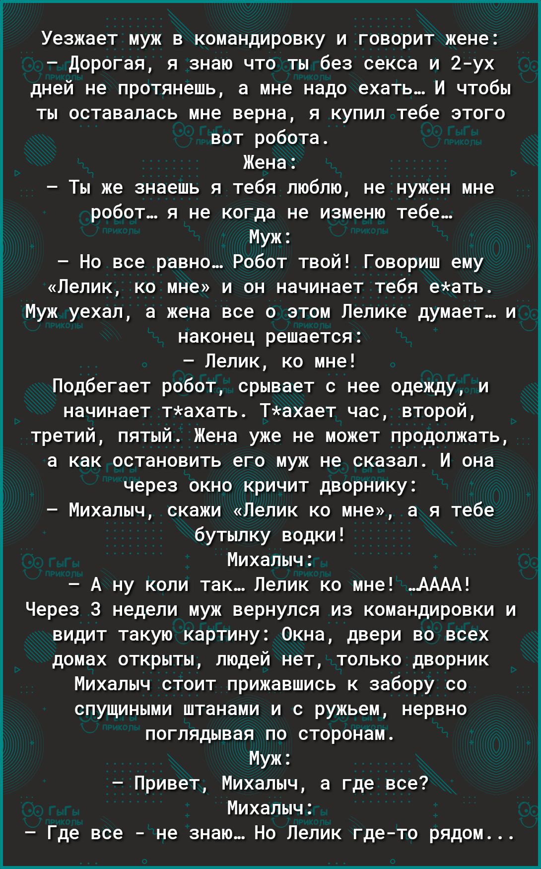 Уезжает муж в командировку и говорит жене дорогая я знаю что ты без секса и 2 ух дней не протянешь а мне надо ехать И чтобы ты оставалась мне верна я купил тебе этого вот робота Жена Ты же знаешь я тебя люблю не нужен мне робот я не когда не изменю тебе Муж Но все равно Робот твой Говориш ему Лелик ко мне и он начинает тебя еать Муж уехал а жена все о этом Лелике думает и наконец решается Лелик ко