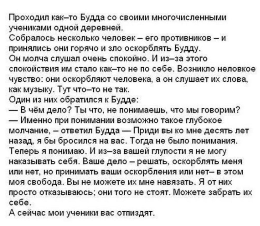 Проходил как то Будда со своими многочисленными учениками одной деревней Собралось несколько человек его противников и принялись они горячо и зло оскорблять Будду Он молча слушал очень спокойно И из за этого спокойствия им стало как то не по себе Возникло неловкое чувство они оскорбляют человека а он слушает их слова как музыку Тут что то не так Один из них обратился к Будде В чём дело Ты что не п