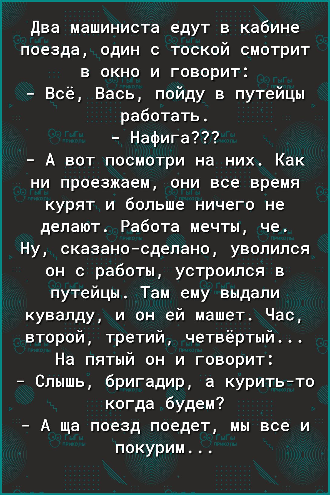 Два машиниста едут в кабине поезда один с тоской смотрит в окно и говорит Всё Вась пойду в путейцы работать Нафига А вот посмотри на них Как ни проезжаем они все время курят и больше ничего не делают Работа мечты че Ну сказано сделано уволился он с работы устроился в путейцы Там ему выдали кувалду и он ей машет Час второй третий четвёртый На пятый он и говорит Слышь бригадир а куритьто когда будем