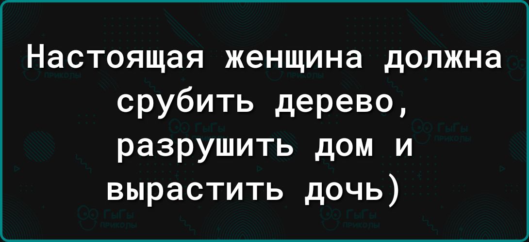 Настоящая женщина должна срубить дерево разрушить дом и вырастить дочь