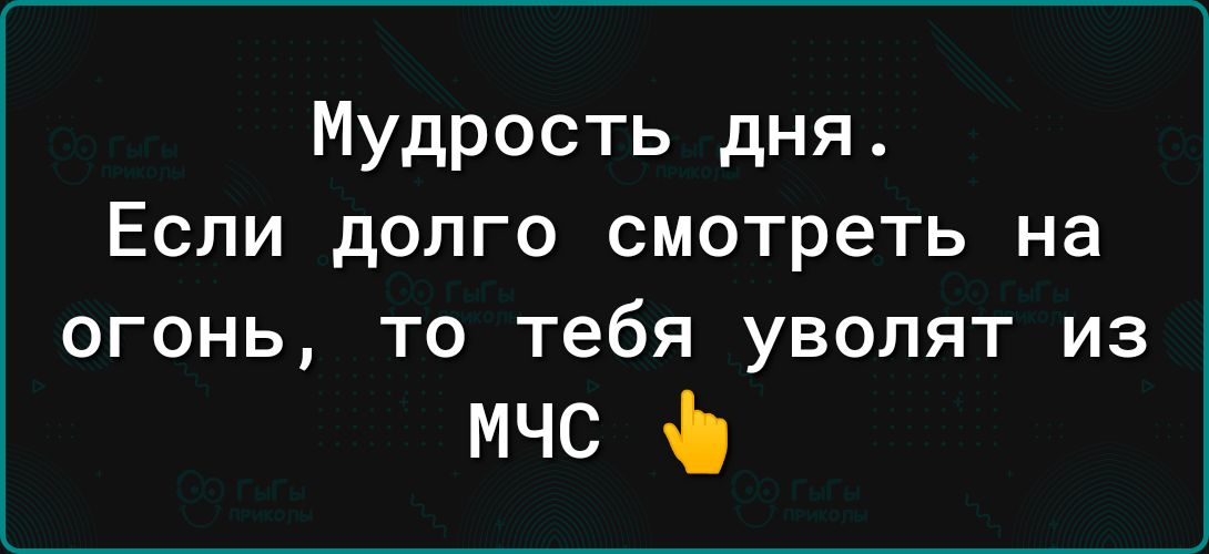 Мудрость дня Если долго смотреть на ОГОНЬ ТО Тебя УВОЛЯТ ИЗ мчс