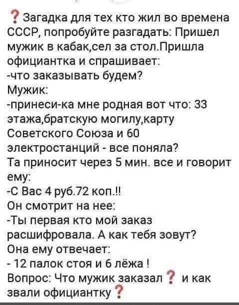 Загадка для тех кто жил во времена СССР попробуйте разгадать Пришел мужик в кабаксеп за столЛришпа официантка и спрашивает что заказывать будем Мужик принеси ка мне родная вот что 33 этажабратскую могипукарту Советского Союза и 60 электростанций все поняла Та приносит через 5 мин все и говорит ему С Вас 4 руб72 коп Он смотрит на нее Ты первая кто мой заказ расшифровала А как тебя зовут Она ему отв