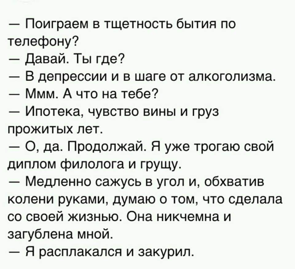 Поиграем в тщетность бытия по телефону Давай Ты где В депрессии и в шаге от алкоголизма Ммм А что на тебе Ипотека чувство вины и груз прожитых лет О да Продолжай Я уже трогаю свой диплом филолога и грущу Медленно сажусь в угол и обхватив колени руками думаю о том что сделала со своей жизнью Она никчемна и загублена мной Я расплакался и закурил