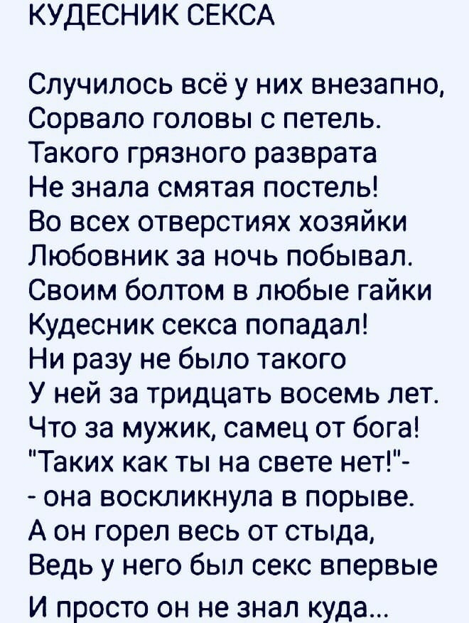 КУДЕСНИК СЕКСА Случилось всё у них внезапно Сорвало головы с петель Такого грязного разврата Не знала смятая постель Во всех отверстиях хозяйки Любовник за ночь побывал Своим болтом в любые гайки Кудесник секса попадал Ни разу не было такого У ней за тридцать восемь лет Что за мужик самец от бога Таких как ты на свете нет она воскликнула в порыве А он горел весь от стыда Ведь у него был секс вперв