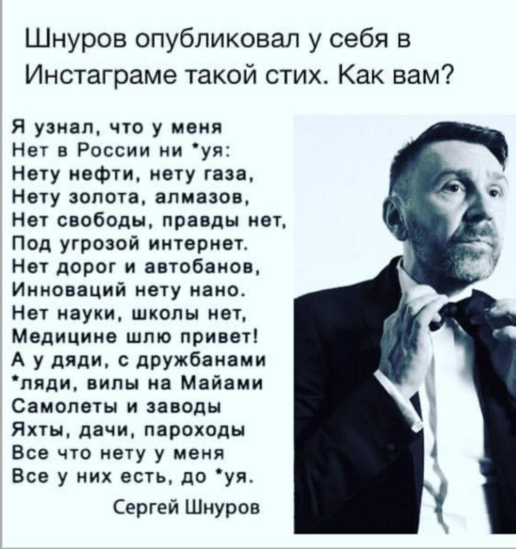 Шнуров опубликовал у себя в Инстаграме такой стих Как вам Я узнал что у меня Нет в России ни уя Нету нефти нету газа Нету золота алмазов Нет свободы правды нет Под угрозой интернет Нет дорог и автобанов Инноваций нету нано Нет науки школы нет Медицина шпю привет А у дяди с дружбанами пяди вилы на Майами Самолеты и заводы Яхты дачи пароходы Все что нету у меня Все у них есть до уя Сергей Шнуров